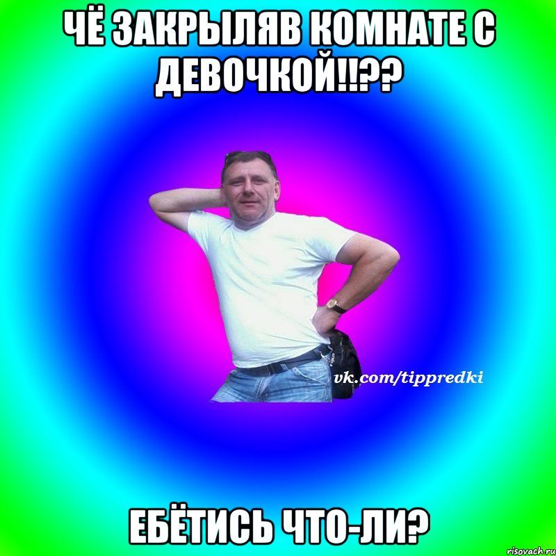чё закрыляв комнате с девочкой!!?? Ебётись что-ли?
