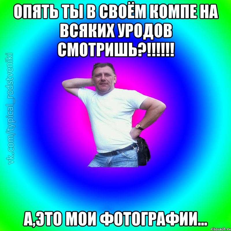 Опять ты в своём компе на всяких уродов смотришь?!!!!!! А,это мои фотографии...