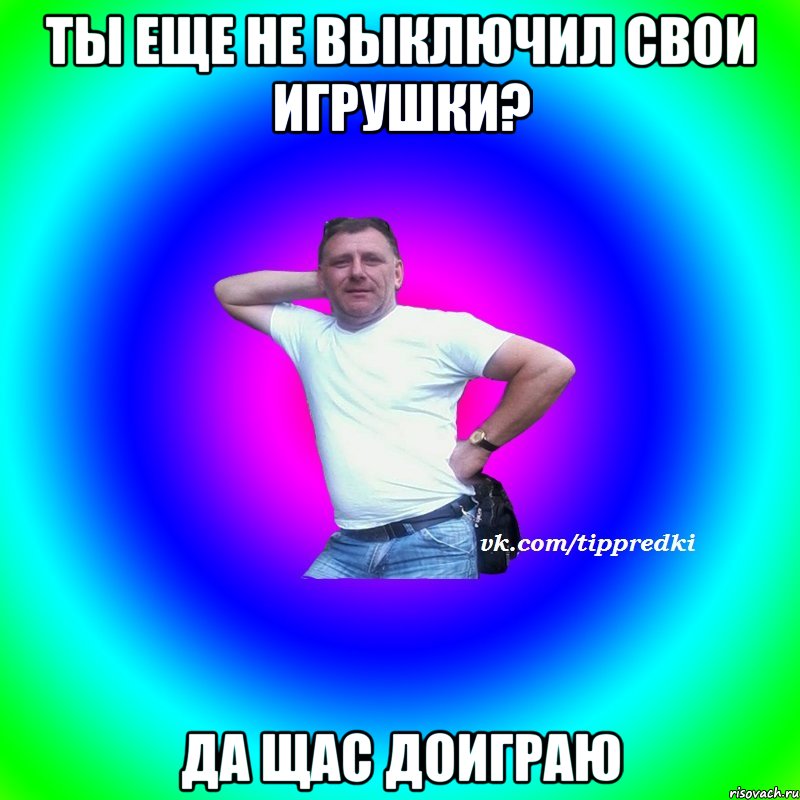 Ты еще не выключил свои игрушки? Да щас доиграю