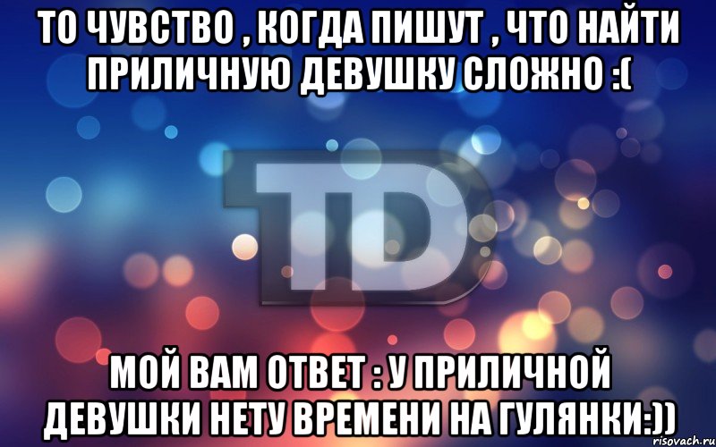 То чувство , когда пишут , что найти приличную девушку сложно :( Мой вам ответ : У приличной девушки нету времени на гулянки:))
