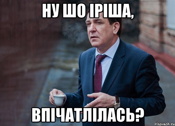 ну шо Іріша, впічатлілась?