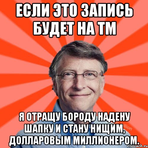 Если это запись будет на ТМ я отращу бороду надену шапку и стану нищим, долларовым миллионером.