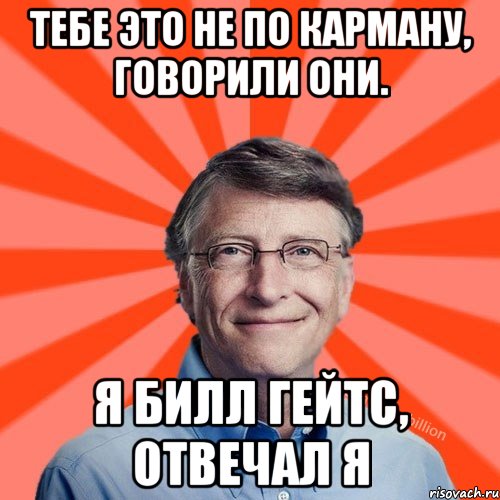 Тебе это не по карману, говорили они. Я билл гейтс, отвечал я