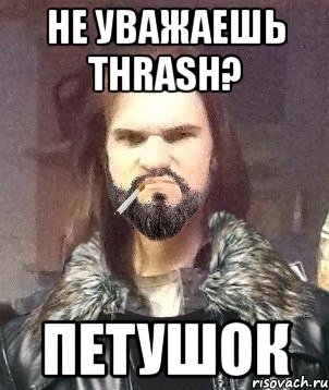 не уважаешь thrash? петушок