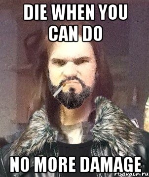 DIE WHEN YOU CAN DO NO MORE DAMAGE
