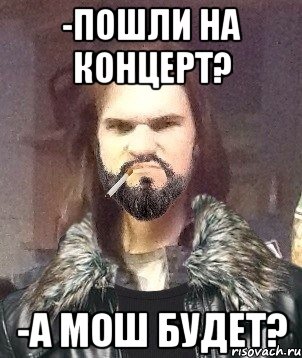 -Пошли на концерт? -А мош будет?
