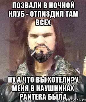 позвали в ночной клуб - отпиздил там всех ну а что вы хотели?у меня в наушниках PanterA была