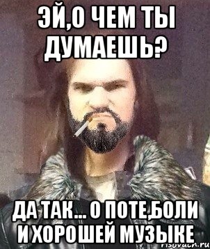 эй,о чем ты думаешь? да так... о поте,боли и хорошей музыке