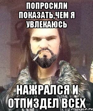 попросили показать,чем я увлекаюсь нажрался и отпиздел всех