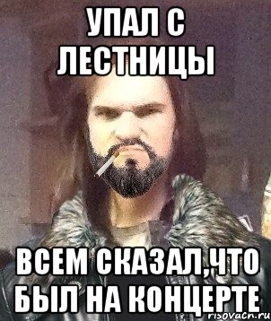 упал с лестницы всем сказал,что был на концерте