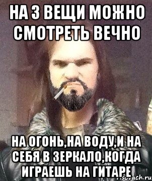 на 3 вещи можно смотреть вечно на огонь,на воду,и на себя в зеркало,когда играешь на гитаре