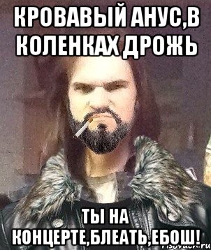 кровавый анус,в коленках дрожь ты на концерте,блеать,ЕБОШ!