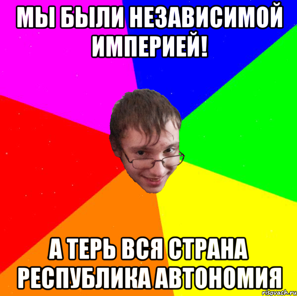 мы были независимой империей! а терь вся страна республика автономия