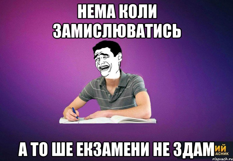 нема коли замислюватись а то ше екзамени не здам