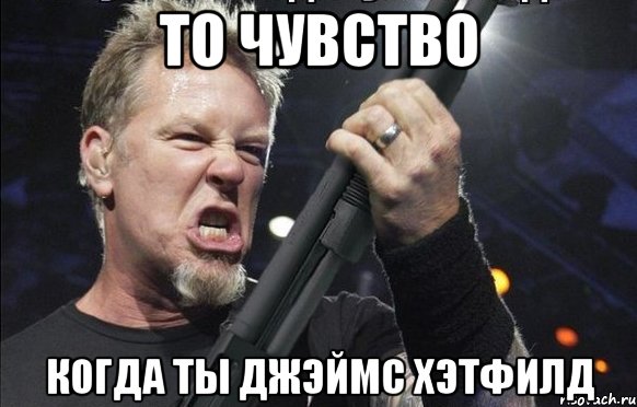 То чувство когда ты Джэймс Хэтфилд