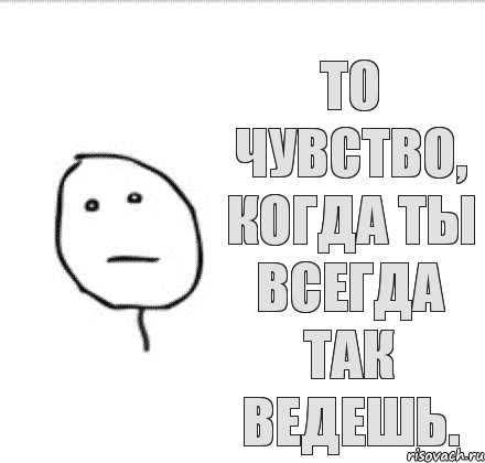 То чувство, когда ты всегда так ведешь.