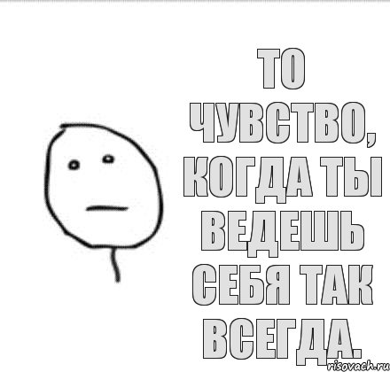 То чувство, когда ты ведешь себя так всегда.