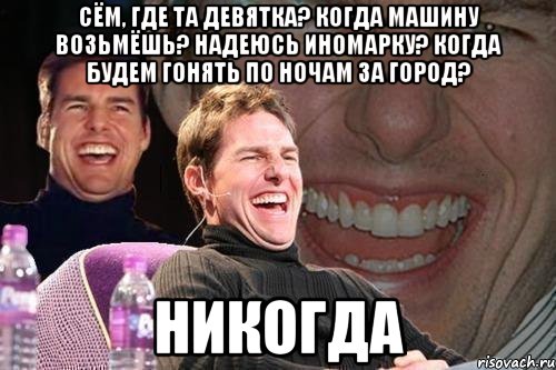 Сём, где та девятка? Когда машину возьмёшь? Надеюсь иномарку? Когда будем гонять по ночам за город? НИКОГДА, Мем том круз