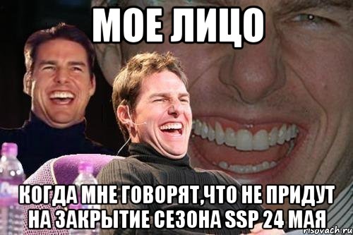 МОЕ ЛИЦО КОГДА МНЕ ГОВОРЯТ,ЧТО НЕ ПРИДУТ НА ЗАКРЫТИЕ СЕЗОНА SSP 24 МАЯ, Мем том круз