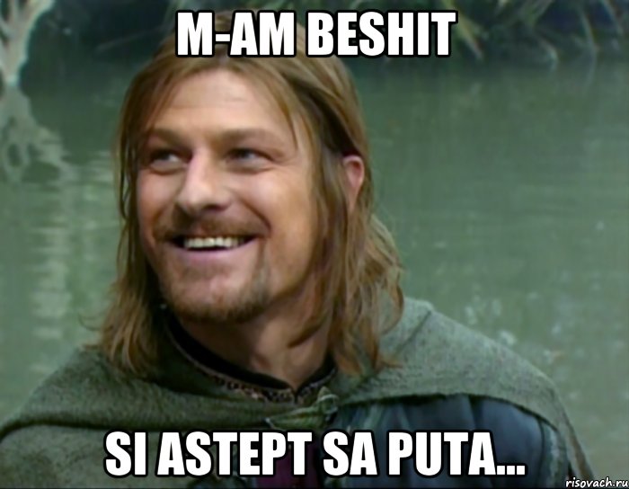 M-am beshit si astept sa puta...