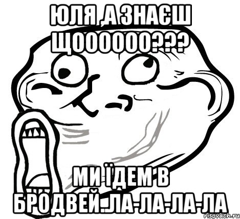 Юля ,а знаєш щоооооо??? Ми їдем в Бродвей..Ла-ла-ла-ла, Мем  Trollface LOL