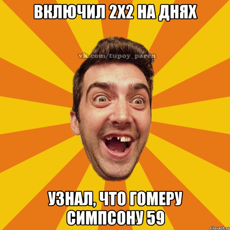 включил 2х2 на днях узнал, что Гомеру симпсону 59