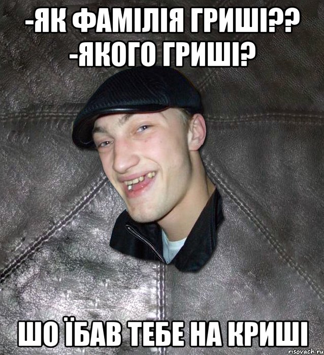 -як фамілія гриші?? -Якого гриші? шо їбав тебе на криші, Мем Тут Апасна