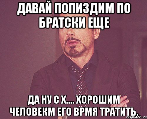 Давай попиздим по братски еще Да ну с х.... Хорошим человекм его врмя тратить., Мем твое выражение лица