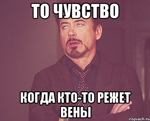 То чувство Когда кто-то режет вены, Мем твое выражение лица