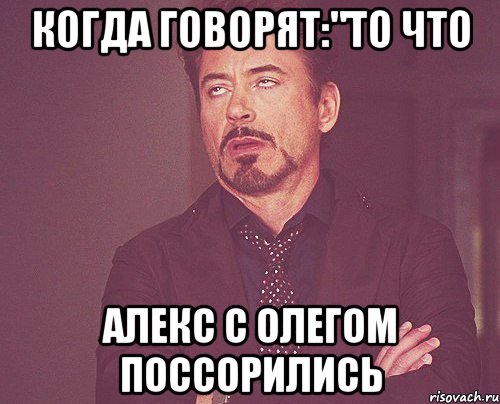 Когда говорят:"То что Алекс с Олегом поссорились, Мем твое выражение лица