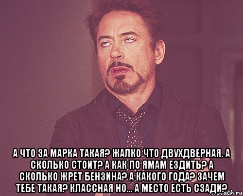  А что за марка такая? Жалко что двухдверная. А сколько стоит? А как по ямам ездить? А сколько жрет бензина? А какого года? Зачем тебе такая? Классная но... А место есть сзади?, Мем твое выражение лица