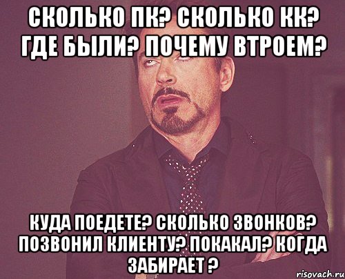 Сколько пк? Сколько кк? Где были? Почему втроем? Куда поедете? Сколько звонков? Позвонил клиенту? Покакал? Когда забирает ?, Мем твое выражение лица