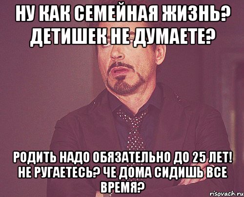 ну как семейная жизнь? детишек не думаете? родить надо обязательно до 25 лет! не ругаетесь? че дома сидишь все время?, Мем твое выражение лица