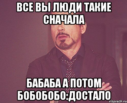 все вы люди такие сначала бабаба а потом бобобобо:ДоСтАлО, Мем твое выражение лица