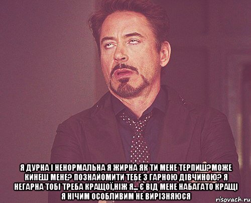  я дурна і ненормальна я жирна як ти мене терпиш?може кинеш мене? познайомити тебе з гарною дівчиною? я негарна тобі треба кращої,ніж я... є від мене набагато кращі я нічим особливим не вирізняюся, Мем твое выражение лица