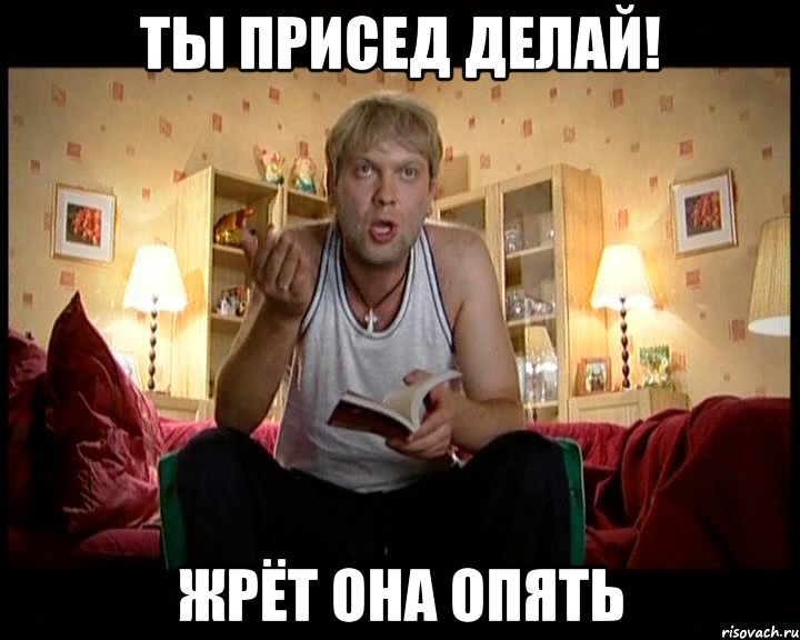 Ты присед делай! Жрёт она опять