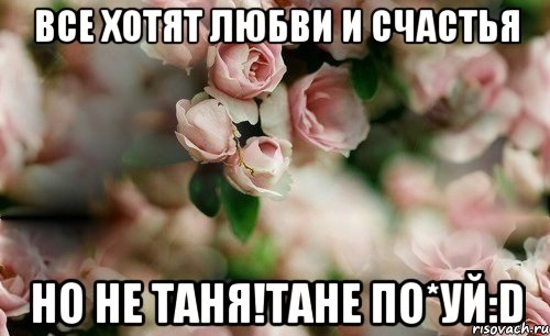 Все хотят любви и счастья Но не Таня!Тане по*уй:D
