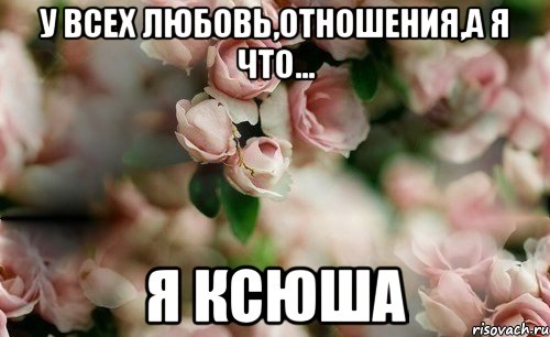 У ВСЕХ ЛЮБОВЬ,ОТНОШЕНИЯ,А Я ЧТО... Я КСЮША