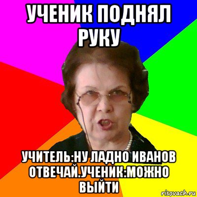 Ученик поднял руку Учитель:Ну ладно Иванов отвечай.Ученик:можно выйти, Мем Типичная училка