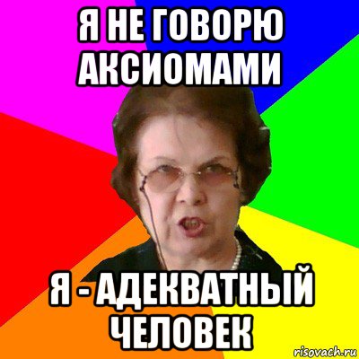 Я не говорю аксиомами Я - адекватный человек, Мем Типичная училка