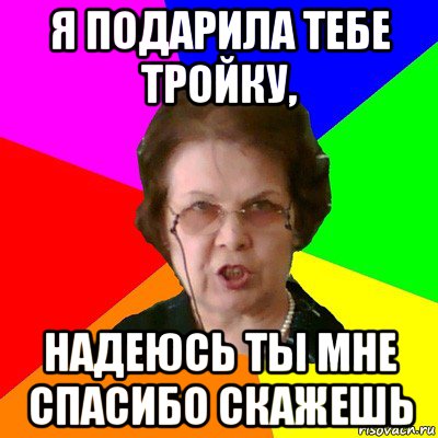 я подарила тебе тройку, надеюсь ты мне спасибо скажешь, Мем Типичная училка