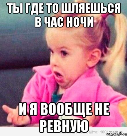 Ты где то шляешься в час ночи И я вообще не ревную, Мем  Ты говоришь (девочка возмущается)