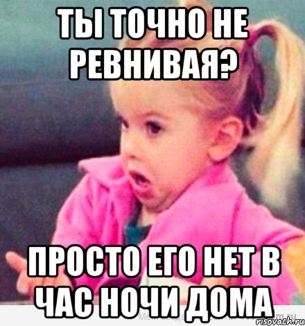 Ты точно не ревнивая? Просто его нет в час ночи дома, Мем  Ты говоришь (девочка возмущается)