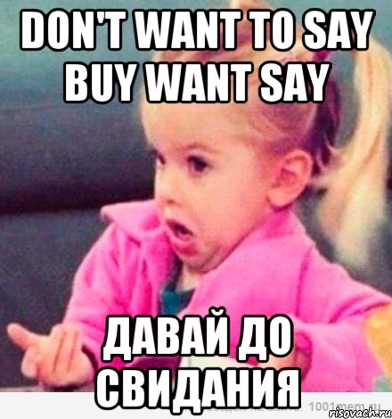 Don't want to say buy want say Давай до свидания, Мем  Ты говоришь (девочка возмущается)