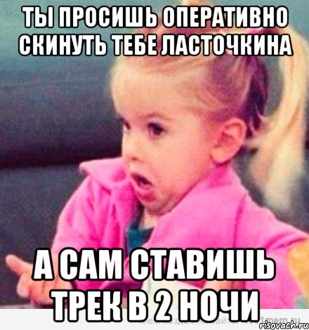 ты проcишь оперативно скинуть тебе Ласточкина а сам ставишь трек в 2 ночи, Мем  Ты говоришь (девочка возмущается)