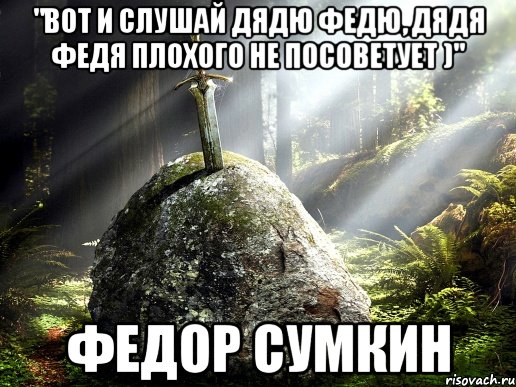 "вот и слушай дядю Федю, дядя Федя плохого не посоветует )" Федор Сумкин