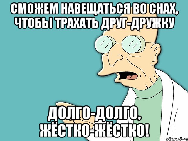 сможем навещаться во снах, чтобы трахать друг-дружку долго-долго, жёстко-жёстко!