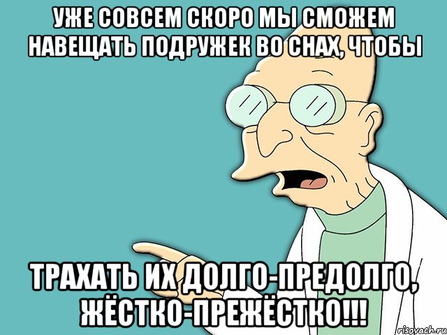 уже совсем скоро мы сможем НАВЕЩАТЬ подружек во снах, чтобы трахать их долго-предолго, жёстко-прежёстко!!!