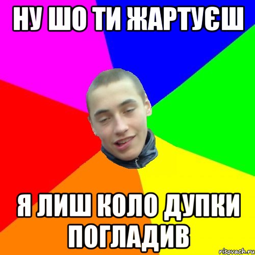ну шо ти жартуєш я лиш коло дупки погладив