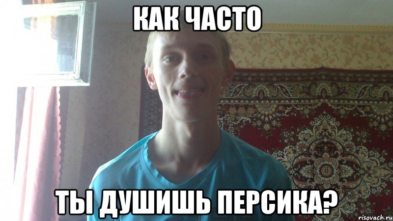 как часто ты душишь персика?